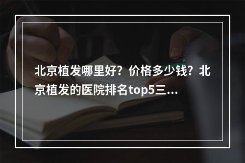 北京植发哪里好？价格多少钱？北京植发的医院排名top5三甲、植发专科上榜！