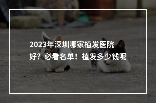 2023年深圳哪家植发医院好？必看名单！植发多少钱呢