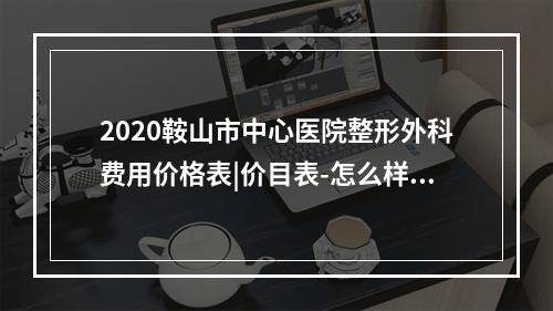 2020鞍山市中心医院整形外科费用价格表|价目表-怎么样-靠谱吗-好不好