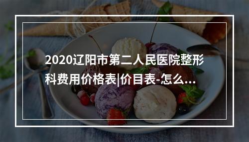 2020辽阳市第二人民医院整形科费用价格表|价目表-怎么样-靠谱吗-好不好