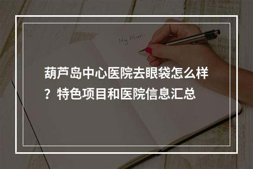 葫芦岛中心医院去眼袋怎么样？特色项目和医院信息汇总