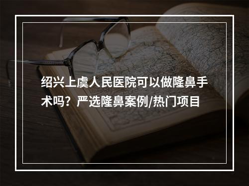 绍兴上虞人民医院可以做隆鼻手术吗？严选隆鼻案例/热门项目