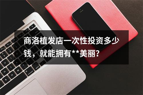 商洛植发店一次性投资多少钱，就能拥有**美丽？