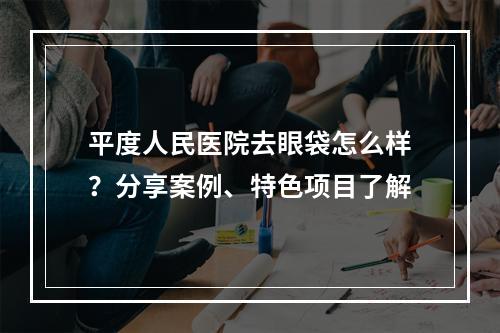 平度人民医院去眼袋怎么样？分享案例、特色项目了解