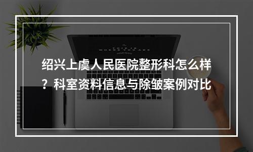 绍兴上虞人民医院整形科怎么样？科室资料信息与除皱案例对比