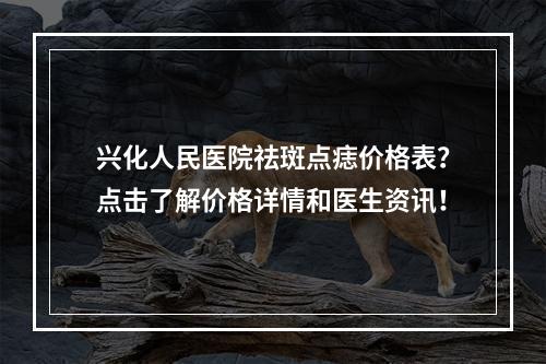 兴化人民医院祛斑点痣价格表？点击了解价格详情和医生资讯！