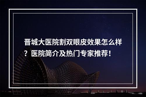 晋城大医院割双眼皮效果怎么样？医院简介及热门专家推荐！