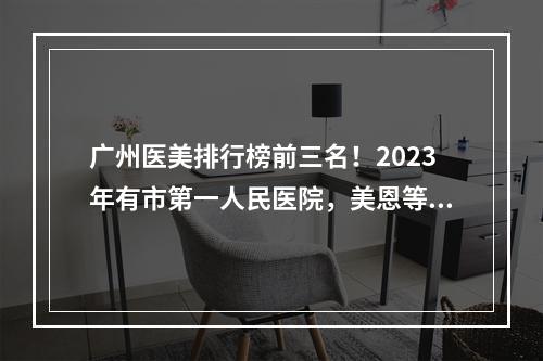 广州医美排行榜前三名！2023年有市第一人民医院，美恩等，新选入围！