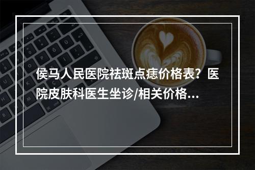 侯马人民医院祛斑点痣价格表？医院皮肤科医生坐诊/相关价格了解！