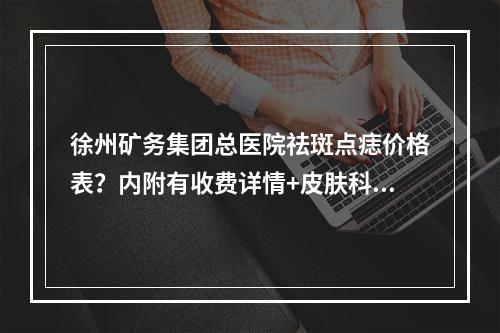 徐州矿务集团总医院祛斑点痣价格表？内附有收费详情+皮肤科医生坐诊！