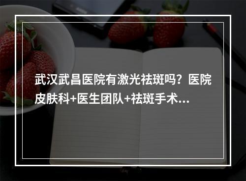 武汉武昌医院有激光祛斑吗？医院皮肤科+医生团队+祛斑手术效果怎么样？