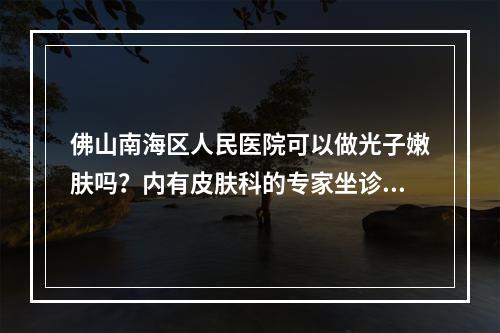 佛山南海区人民医院可以做光子嫩肤吗？内有皮肤科的专家坐诊！