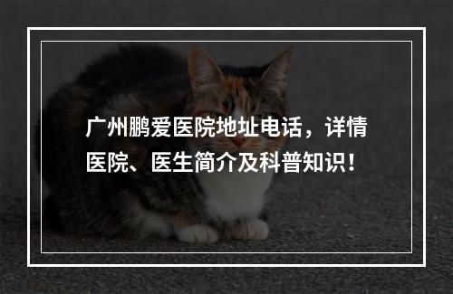 广州鹏爱医院地址电话，详情医院、医生简介及科普知识！