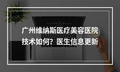 广州维纳斯医疗美容医院技术如何？医生信息更新