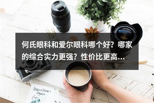 何氏眼科和爱尔眼科哪个好？哪家的综合实力更强？性价比更高？网友评价更好？