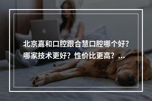 北京嘉和口腔跟合慧口腔哪个好？哪家技术更好？性价比更高？好评多？