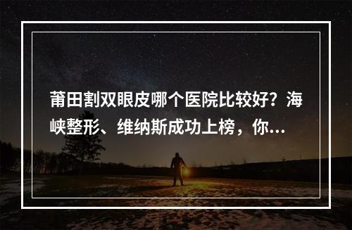 莆田割双眼皮哪个医院比较好？海峡整形、维纳斯成功上榜，你心仪哪家？