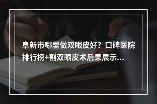 阜新市哪里做双眼皮好？口碑医院排行榜+割双眼皮术后果展示！