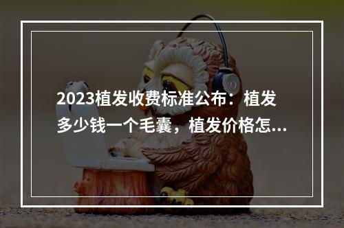 2023植发收费标准公布：植发多少钱一个毛囊，植发价格怎么计算看完便知！