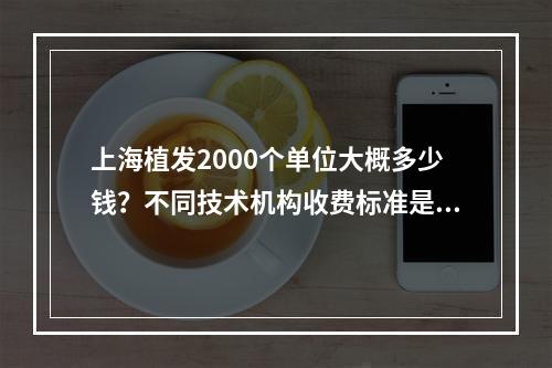 上海植发2000个单位大概多少钱？不同技术机构收费标准是多少？