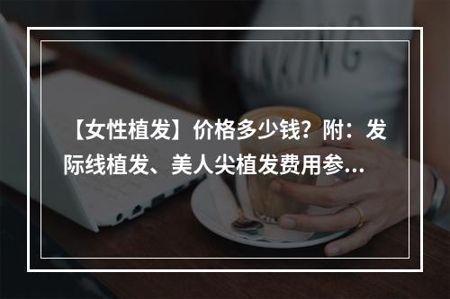 【女性植发】价格多少钱？附：发际线植发、美人尖植发费用参考