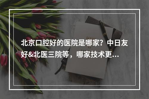 北京口腔好的医院是哪家？中日友好&北医三院等，哪家技术更胜一筹？