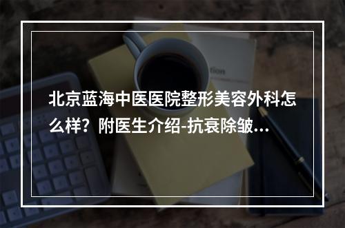 北京蓝海中医医院整形美容外科怎么样？附医生介绍-抗衰除皱案例