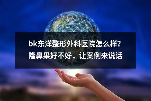 bk东洋整形外科医院怎么样？隆鼻果好不好，让案例来说话