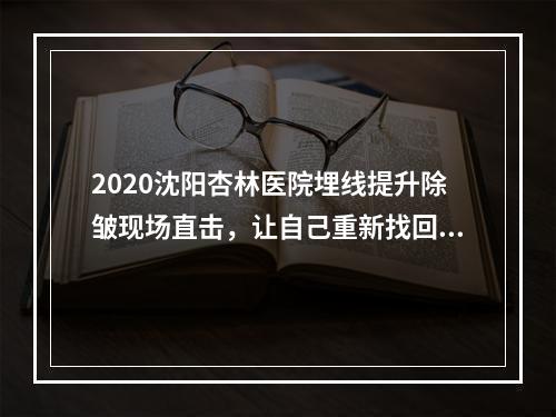 2020沈阳杏林医院埋线提升除皱现场直击，让自己重新找回少女颜