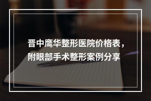 晋中鹰华整形医院价格表，附眼部手术整形案例分享