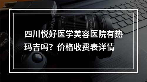 四川悦好医学美容医院有热玛吉吗？价格收费表详情