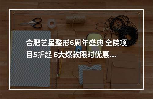 合肥艺星整形6周年盛典 全院项目5折起 6大爆款限时优惠力度大限时发售