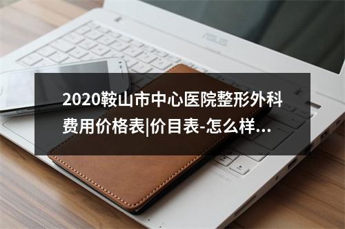 2020鞍山市中心医院整形外科费用价格表|价目表-怎么样-靠谱吗-好不好