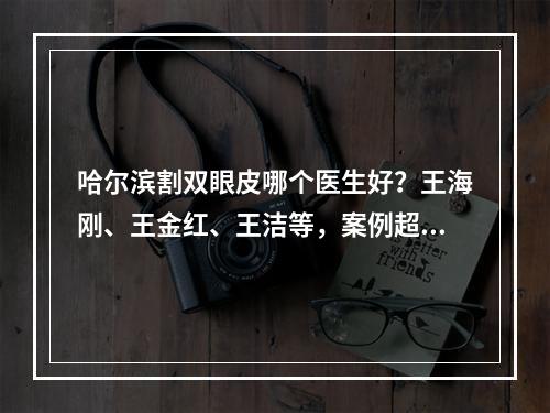 哈尔滨割双眼皮哪个医生好？王海刚、王金红、王洁等，案例超多的！