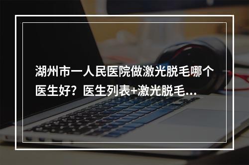 湖州市一人民医院做激光脱毛哪个医生好？医生列表+激光脱毛案例