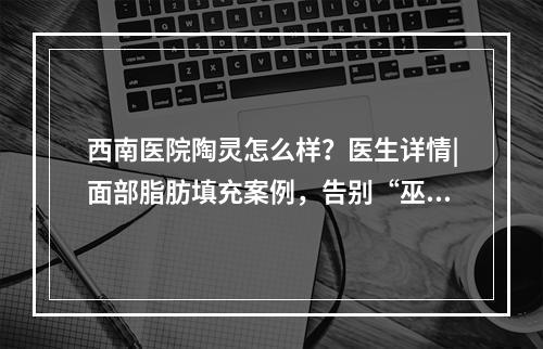 西南医院陶灵怎么样？医生详情|面部脂肪填充案例，告别“巫婆脸”