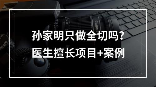 孙家明只做全切吗？医生擅长项目+案例