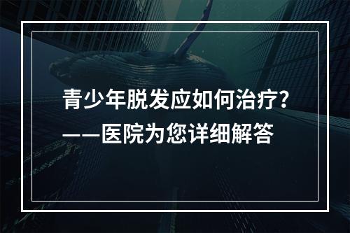 青少年脱发应如何治疗？——医院为您详细解答