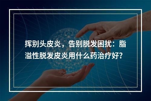 挥别头皮炎，告别脱发困扰：脂溢性脱发皮炎用什么药治疗好？