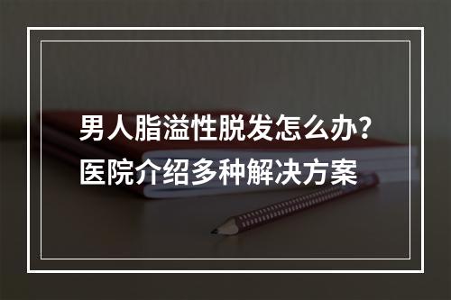 男人脂溢性脱发怎么办？医院介绍多种解决方案