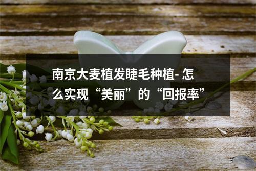 南京大麦植发睫毛种植- 怎么实现“美丽”的“回报率”