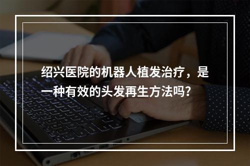 绍兴医院的机器人植发治疗，是一种有效的头发再生方法吗？