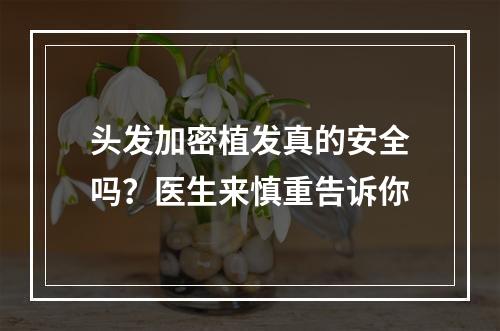 头发加密植发真的安全吗？医生来慎重告诉你