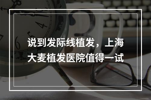 说到发际线植发，上海大麦植发医院值得一试