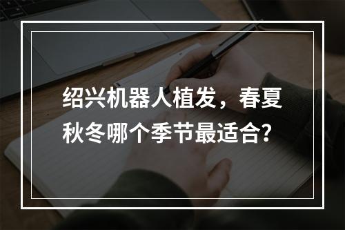 绍兴机器人植发，春夏秋冬哪个季节最适合？