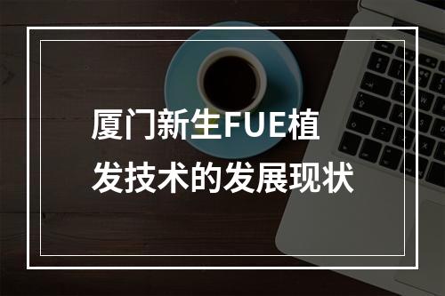 厦门新生FUE植发技术的发展现状