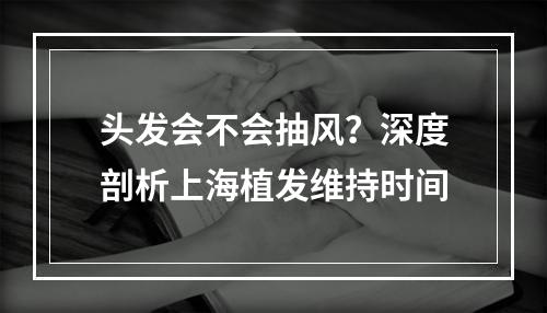 头发会不会抽风？深度剖析上海植发维持时间