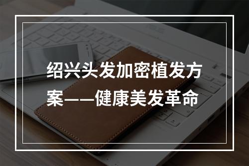 绍兴头发加密植发方案——健康美发革命