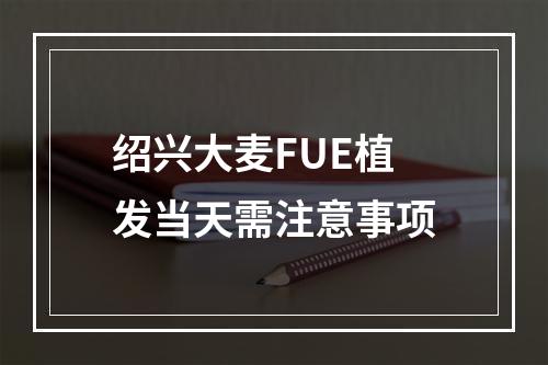 绍兴大麦FUE植发当天需注意事项