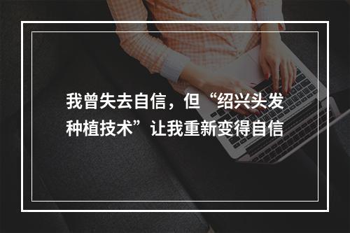 我曾失去自信，但“绍兴头发种植技术”让我重新变得自信